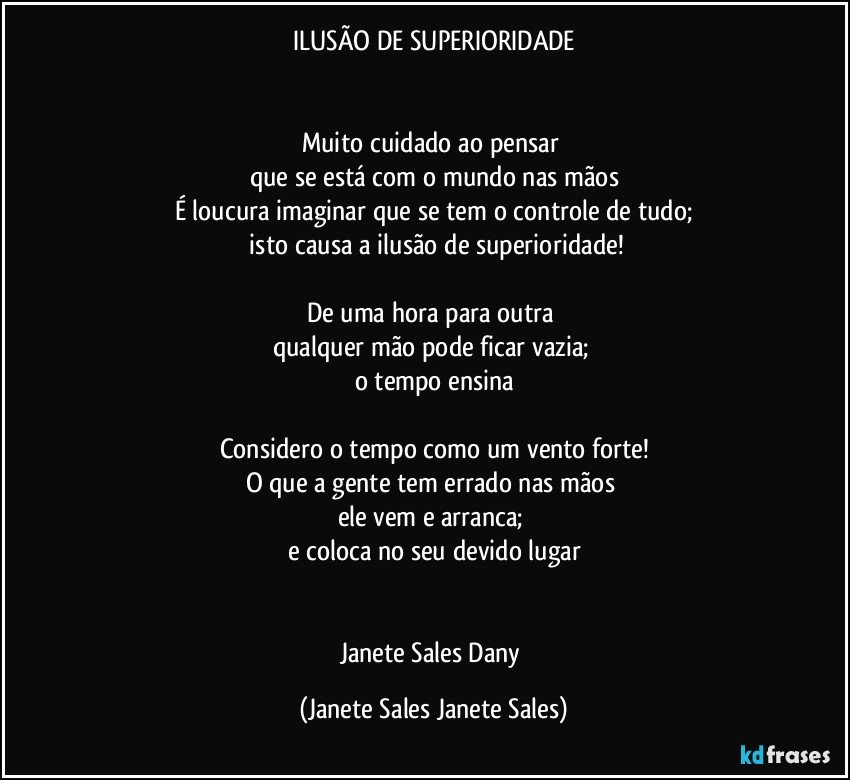 ILUSÃO DE SUPERIORIDADE


Muito cuidado ao pensar 
que se está com o mundo nas mãos
É loucura imaginar que se tem o controle de tudo;
 isto causa a ilusão de superioridade!

De uma hora para outra 
qualquer mão pode ficar vazia; 
o tempo ensina

Considero o tempo como um vento forte!
O que a gente tem errado nas mãos 
ele vem e arranca; 
e coloca no seu devido lugar


Janete Sales Dany (Janete Sales Janete Sales)