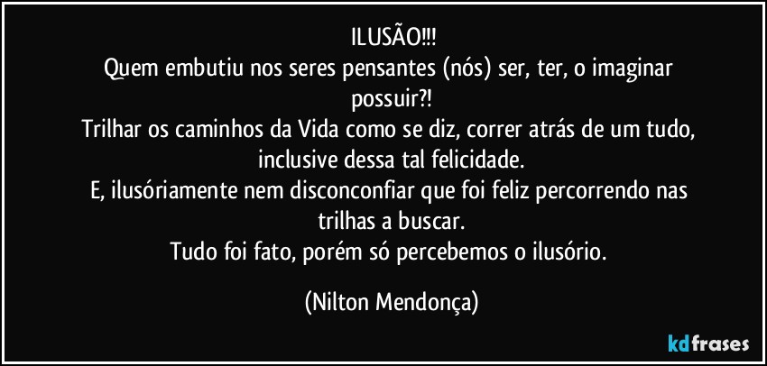 ⁠ILUSÃO!!!
Quem embutiu nos seres pensantes (nós) ser, ter, o imaginar possuir?!
Trilhar os caminhos da Vida como se diz, correr atrás de um tudo, inclusive dessa tal felicidade.
E, ilusóriamente nem disconconfiar que foi feliz percorrendo nas trilhas a buscar.
Tudo foi fato, porém só percebemos o ilusório. (Nilton Mendonça)