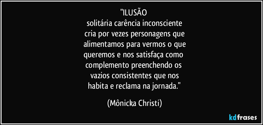 "ILUSÃO 
solitária carência inconsciente
 cria por vezes personagens que 
alimentamos para vermos o que
queremos e nos satisfaça como 
complemento preenchendo os 
vazios consistentes que nos
 habita e reclama na jornada." (Mônicka Christi)