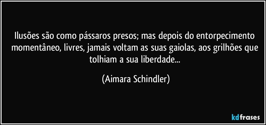 Ilusões são como pássaros presos; mas depois do entorpecimento momentâneo, livres, jamais voltam as suas gaiolas, aos grilhões que tolhiam a sua liberdade... (Aimara Schindler)