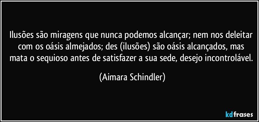 Ilusões são miragens que nunca podemos alcançar; nem nos deleitar com os oásis almejados;  des (ilusões) são oásis alcançados, mas  mata o sequioso antes de satisfazer a sua sede, desejo incontrolável. (Aimara Schindler)