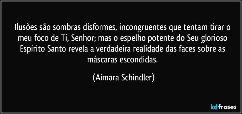 Ilusões são sombras disformes, incongruentes que tentam tirar o meu foco de Ti, Senhor;  mas o espelho potente do Seu glorioso Espírito Santo revela a verdadeira realidade das faces sobre as máscaras escondidas. (Aimara Schindler)