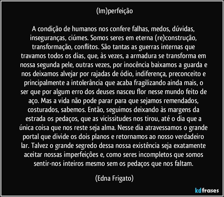 (Im)perfeição

A condição de humanos nos confere falhas, medos, dúvidas, inseguranças, ciúmes. Somos seres em eterna (re)construção, transformação, conflitos. São tantas as guerras internas que travamos todos os dias, que, às vezes, a armadura se transforma em nossa segunda pele, outras vezes, por inocência baixamos a guarda e nos deixamos alvejar por rajadas de ódio, indiferença, preconceito e principalmente a intolerância que acaba fragilizando ainda mais, o ser que por algum erro dos deuses nasceu flor nesse mundo feito de aço. Mas a vida não pode parar para que sejamos remendados, costurados, sabemos. Então, seguimos deixando às margens da estrada os pedaços, que as vicissitudes nos tirou, até o dia que a única coisa que nos reste seja alma. Nesse dia atravessamos o grande portal que divide os dois planos e retornamos ao nosso verdadeiro lar. Talvez o grande segredo dessa nossa existência seja exatamente aceitar nossas imperfeições e, como seres incompletos que somos sentir-nos inteiros mesmo sem os pedaços que nos faltam. (Edna Frigato)