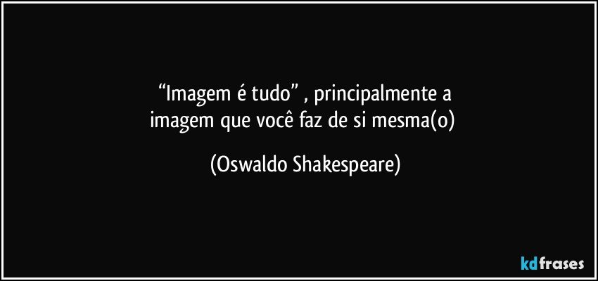 “Imagem é tudo” , principalmente a
imagem que você faz de si mesma(o) (Oswaldo Shakespeare)