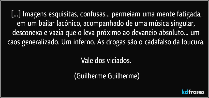 [...] Imagens esquisitas, confusas... permeiam uma mente fatigada, em um bailar lacónico, acompanhado de uma música singular, desconexa e vazia que o leva próximo ao devaneio absoluto... um caos generalizado. Um inferno. As drogas são o cadafalso da loucura. 

Vale dos viciados. (Guilherme Guilherme)