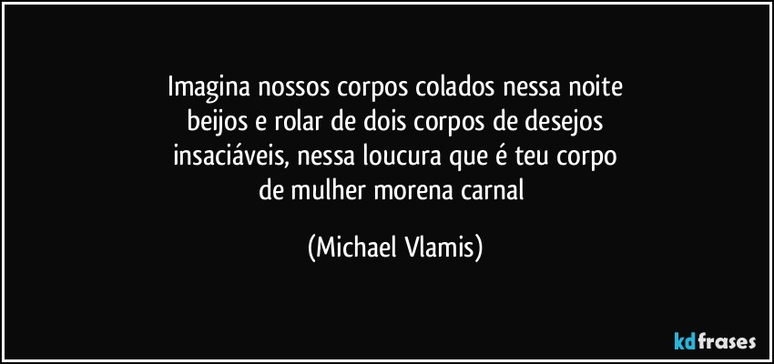 Imagina nossos corpos colados nessa noite
beijos e rolar de dois corpos de desejos
insaciáveis, nessa loucura que é teu corpo
de mulher morena carnal (Michael Vlamis)