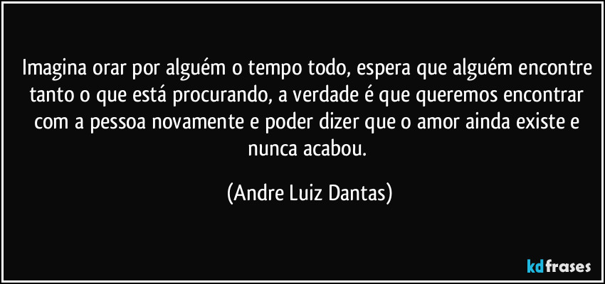 Imagina orar por alguém o tempo todo, espera que alguém encontre tanto o que está procurando, a verdade é que queremos encontrar com a pessoa novamente e poder dizer que o amor ainda existe e nunca acabou. (Andre Luiz Dantas)