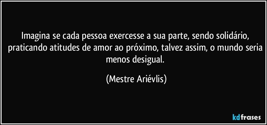 Imagina se cada pessoa exercesse a sua parte, sendo solidário, praticando atitudes de amor ao próximo, talvez assim, o mundo seria menos desigual. (Mestre Ariévlis)