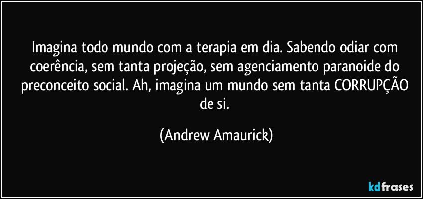 Imagina todo mundo com a terapia em dia. Sabendo odiar com coerência, sem tanta projeção, sem agenciamento paranoide do preconceito social. Ah, imagina um mundo sem tanta CORRUPÇÃO de si. (Andrew Amaurick)