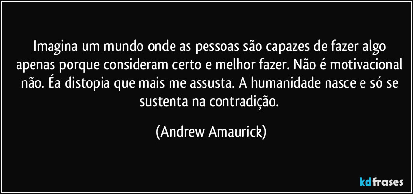 Imagina um mundo onde as pessoas são capazes de fazer algo apenas porque consideram certo e melhor fazer. Não é motivacional não. Éa distopia que mais me assusta. A humanidade nasce e só se sustenta na contradição. (Andrew Amaurick)