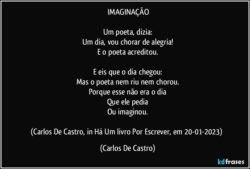 ⁠IMAGINAÇÃO

Um poeta, dizia:
Um dia, vou chorar de alegria!
E o poeta acreditou.

E eis que o dia chegou:
Mas o poeta nem riu nem chorou.
Porque esse não era o dia
Que ele pedia
Ou imaginou.

(Carlos De Castro, in Há Um livro Por Escrever, em 20-01-2023) (Carlos De Castro)