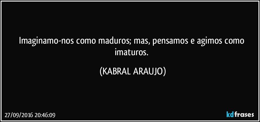 Imaginamo-nos como maduros; mas, pensamos e agimos como imaturos. (KABRAL ARAUJO)