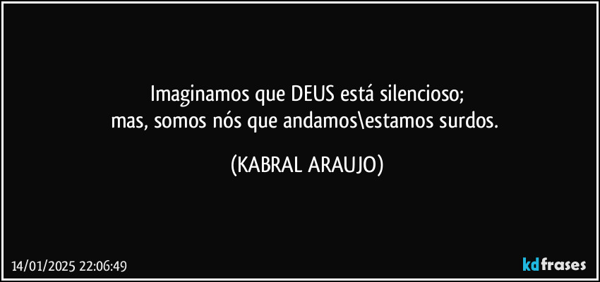 Imaginamos que DEUS está silencioso;
mas, somos nós que andamos\estamos surdos. (KABRAL ARAUJO)