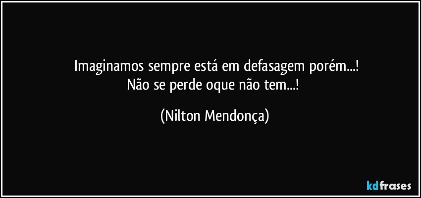 ⁠Imaginamos sempre está em defasagem porém...!
Não se perde oque não tem...! (Nilton Mendonça)