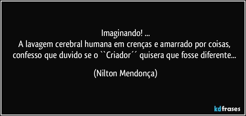 Imaginando! ...
A lavagem cerebral humana em crenças e amarrado por coisas, 
confesso que duvido se o ``Criador´´ quisera que fosse diferente... (Nilton Mendonça)