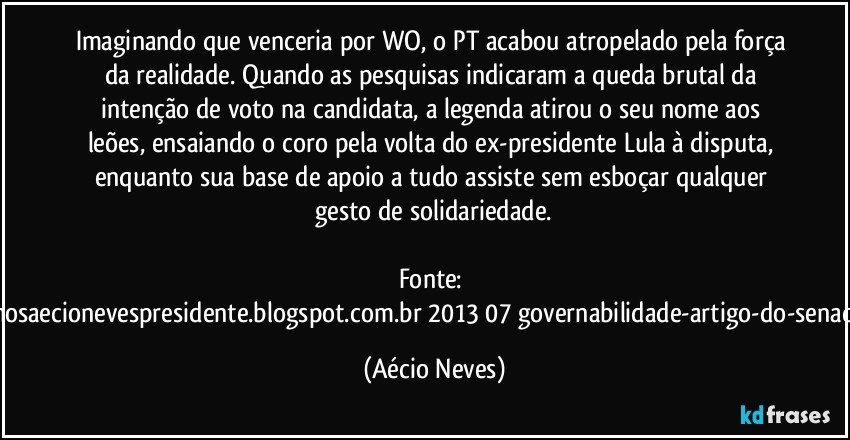 Imaginando que venceria por WO, o PT acabou atropelado pela força da realidade. Quando as pesquisas indicaram a queda brutal da intenção de voto na candidata, a legenda atirou o seu nome aos leões, ensaiando o coro pela volta do ex-presidente Lula à disputa, enquanto sua base de apoio a tudo assiste sem esboçar qualquer gesto de solidariedade.

Fonte: http://queremosaecionevespresidente.blogspot.com.br/2013/07/governabilidade-artigo-do-senador-aecio.html (Aécio Neves)