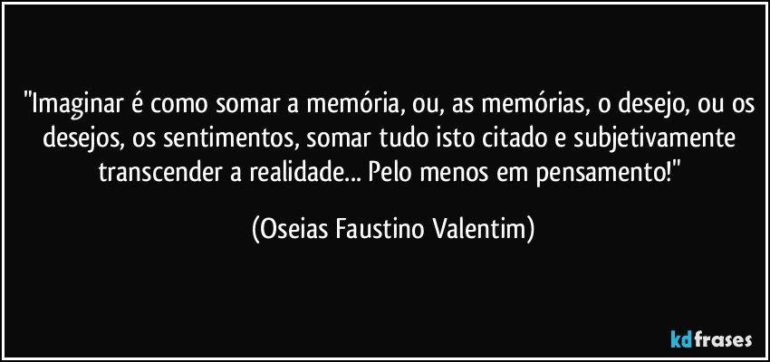 "Imaginar é como somar a memória, ou, as memórias, o desejo, ou os desejos, os sentimentos, somar tudo isto citado e subjetivamente transcender a realidade... Pelo menos em pensamento!" (Oseias Faustino Valentim)