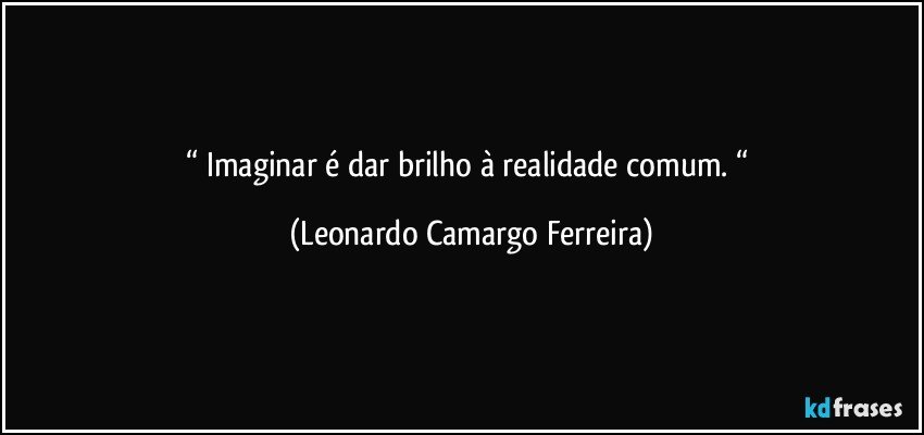 “ Imaginar é dar brilho à realidade comum. “ (Leonardo Camargo Ferreira)