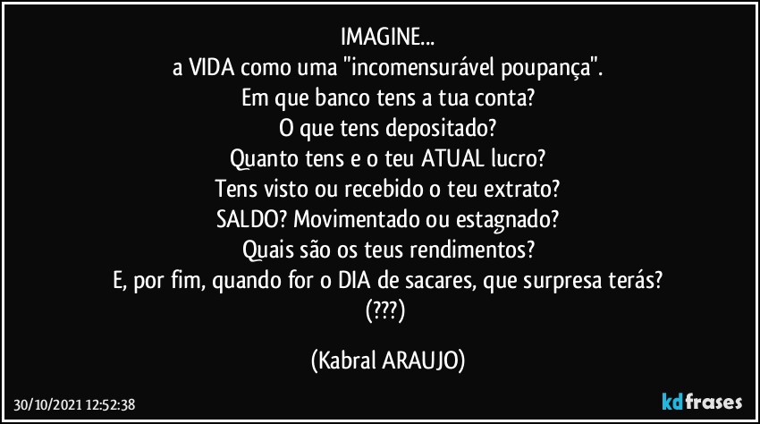 IMAGINE...
a VIDA como uma "incomensurável poupança".
Em que banco tens a tua conta?
O que tens depositado?
Quanto tens e o teu ATUAL lucro?
Tens visto ou recebido o teu extrato?
SALDO? Movimentado ou estagnado?
Quais são os teus rendimentos?
E, por fim, quando for o DIA de sacares, que surpresa terás?
(???) (KABRAL ARAUJO)