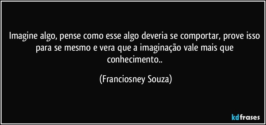 Imagine algo, pense como esse algo deveria se comportar, prove isso para se mesmo e vera que a imaginação vale mais que conhecimento.. (Franciosney Souza)