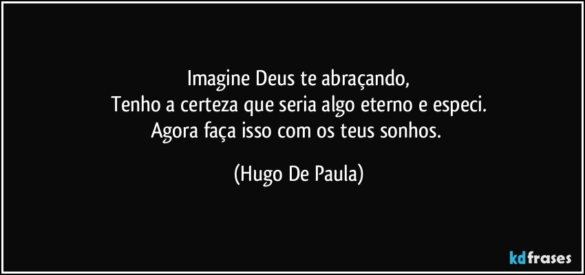 Imagine Deus te abraçando,
Tenho a certeza que seria algo eterno e especi.
Agora faça isso com os teus sonhos. (Hugo De Paula)