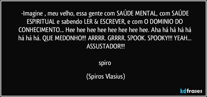 -Imagine , meu velho, essa gente com SAÚDE MENTAL, com SAÚDE ESPIRITUAL e sabendo LER & ESCREVER, e com O DOMINIO DO CONHECIMENTO... Hee hee hee hee hee hee hee hee. Aha há há há há há há há. QUE MEDONHO!!! ARRRR. GRRRR. SPOOK. SPOOKY!!! YEAH... ASSUSTADOR!!!

spiro (Spiros Vlasius)