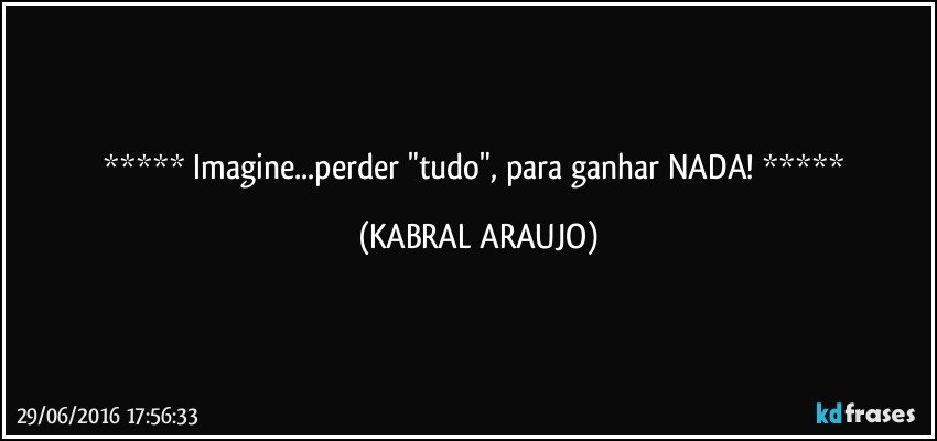  Imagine...perder "tudo", para ganhar NADA!  (KABRAL ARAUJO)