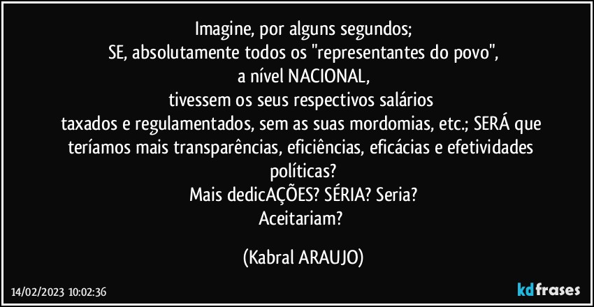 Imagine, por alguns segundos;
SE, absolutamente todos os "representantes do povo",
a nível NACIONAL,
tivessem os seus respectivos salários 
taxados e regulamentados, sem as suas mordomias, etc.; SERÁ que teríamos mais transparências, eficiências, eficácias e efetividades políticas?
Mais dedicAÇÕES? SÉRIA? Seria?
Aceitariam? (KABRAL ARAUJO)