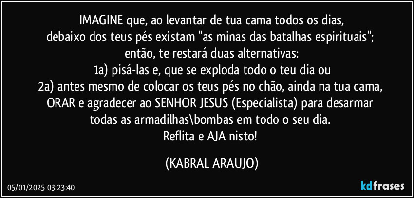 IMAGINE que, ao levantar de tua cama todos os dias,
debaixo dos teus pés existam "as minas das batalhas espirituais"; então, te restará duas alternativas:
1a) pisá-las e, que se exploda todo o teu dia ou
2a) antes mesmo de colocar os teus pés no chão, ainda na tua cama, ORAR e agradecer ao SENHOR JESUS (Especialista) para desarmar todas as armadilhas\bombas em todo o seu dia. 
Reflita e AJA nisto! (KABRAL ARAUJO)