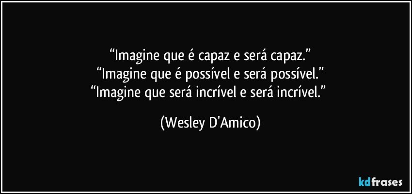 “Imagine que é capaz e será capaz.”
“Imagine que é possível e será possível.”
“Imagine que será incrível e será incrível.” (Wesley D'Amico)