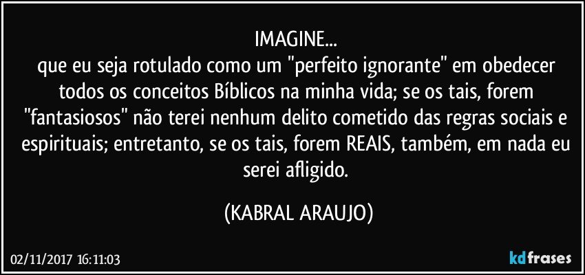 IMAGINE... 
que eu seja rotulado como um "perfeito ignorante" em obedecer todos os conceitos Bíblicos na minha vida; se os tais, forem "fantasiosos" não terei nenhum delito cometido das regras sociais e espirituais; entretanto, se os tais, forem REAIS, também, em nada eu serei afligido. (KABRAL ARAUJO)