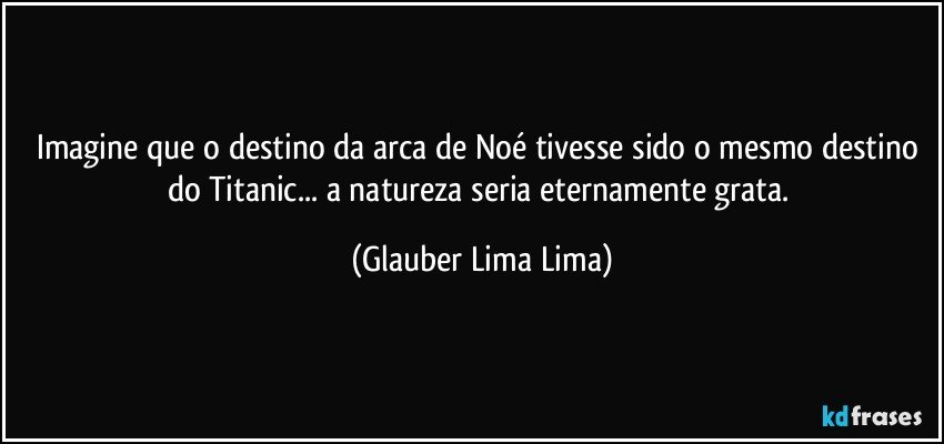 Imagine que o destino da arca de Noé tivesse sido o mesmo destino do Titanic... a natureza seria eternamente grata. (Glauber Lima Lima)