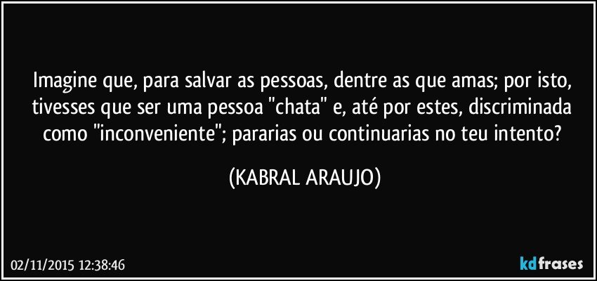 Imagine que, para salvar as pessoas, dentre as que amas; por isto, tivesses que ser uma pessoa "chata" e, até por estes, discriminada como "inconveniente"; pararias ou continuarias no teu intento? (KABRAL ARAUJO)