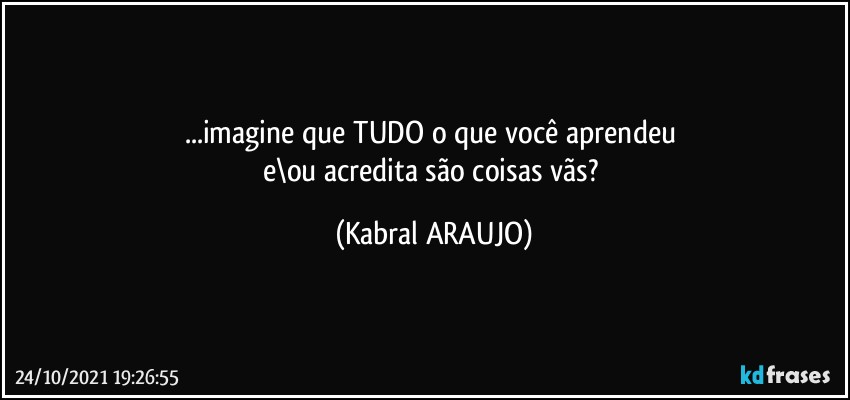 ...imagine que TUDO o que você aprendeu 
e\ou acredita são coisas vãs? (KABRAL ARAUJO)