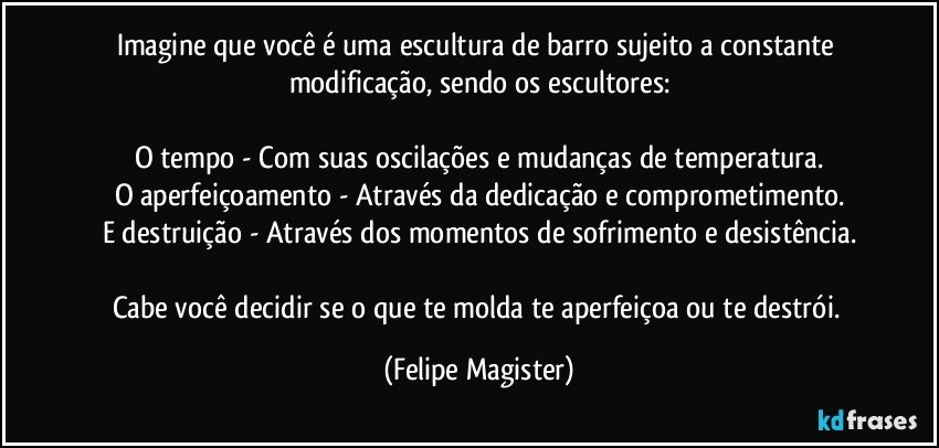 Imagine que você é uma escultura de barro sujeito a constante modificação, sendo os escultores:

O tempo - Com suas oscilações e mudanças de temperatura.
O aperfeiçoamento - Através da dedicação e comprometimento.
E destruição - Através dos momentos de sofrimento e desistência.

Cabe você decidir se o que te molda te aperfeiçoa ou te destrói. (Felipe Magister)