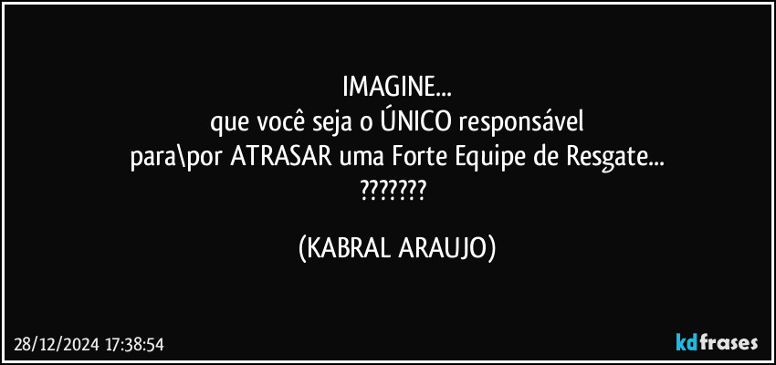 IMAGINE...
que você seja o ÚNICO responsável
para\por ATRASAR uma Forte Equipe de Resgate...
??? (KABRAL ARAUJO)