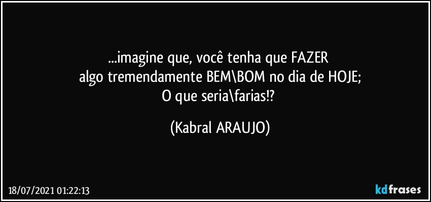 ...imagine que, você tenha que FAZER 
algo tremendamente BEM\BOM no dia de HOJE;
O que seria\farias!? (KABRAL ARAUJO)