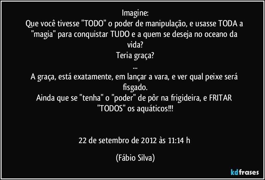 Imagine:
Que você tivesse "TODO" o poder de manipulação, e usasse TODA a "magia" para conquistar TUDO e a quem se deseja no oceano da vida?
Teria graça?
...
A graça, está exatamente, em lançar a vara, e ver qual peixe será fisgado.
Ainda que se "tenha" o "poder" de pôr na frigideira, e FRITAR "TODOS" os aquáticos!!!


22 de setembro de 2012 às 11:14 h (Fábio Silva)