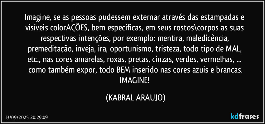Imagine, se as pessoas pudessem externar através das estampadas e visíveis colorAÇÕES, bem específicas, em seus rostos\corpos as suas respectivas intenções, por exemplo: mentira, maledicência, premeditação, inveja, ira, oportunismo, tristeza, todo tipo de MAL, etc.,  nas cores amarelas, roxas, pretas, cinzas, verdes, vermelhas, ... como também expor, todo BEM inserido nas cores azuis e brancas.
IMAGINE! (KABRAL ARAUJO)