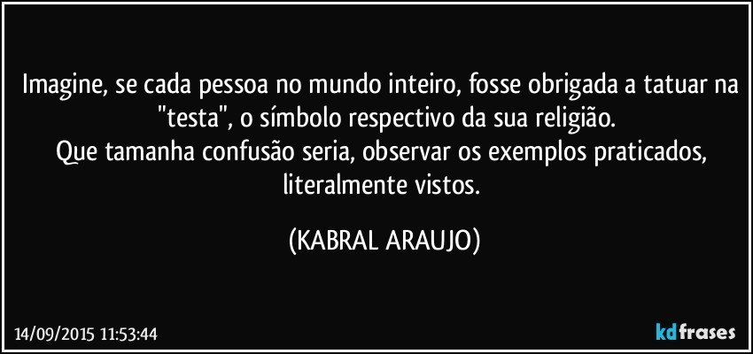 Imagine, se cada pessoa no mundo inteiro, fosse obrigada a tatuar na  "testa", o símbolo respectivo da sua religião.
Que tamanha confusão seria, observar os exemplos praticados,  literalmente vistos. (KABRAL ARAUJO)