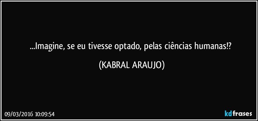 ...Imagine, se eu tivesse optado, pelas ciências humanas!? (KABRAL ARAUJO)