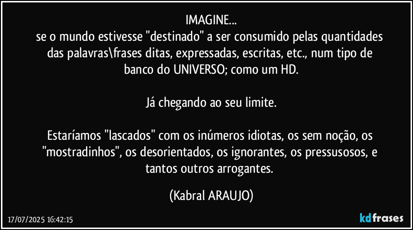 IMAGINE...
se o mundo estivesse "destinado" a ser consumido pelas quantidades das palavras\frases ditas, expressadas, escritas, etc., num tipo de banco do UNIVERSO; como um HD.

Já chegando ao seu limite.

Estaríamos "lascados" com os inúmeros idiotas, os sem noção, os "mostradinhos",  os desorientados, os ignorantes, os pressusosos, e tantos outros arrogantes. (KABRAL ARAUJO)