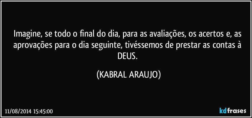 Imagine, se todo o final do dia, para as avaliações, os acertos e, as aprovações para o dia seguinte, tivéssemos de prestar as contas à DEUS. (KABRAL ARAUJO)
