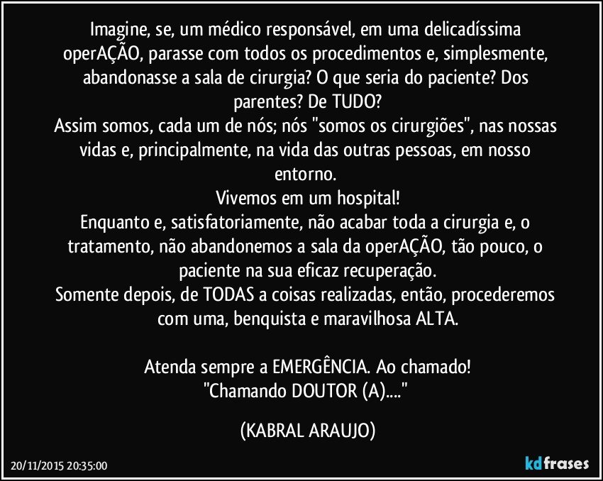 Imagine, se, um médico responsável, em uma delicadíssima operAÇÃO, parasse com todos os procedimentos e, simplesmente, abandonasse a sala de cirurgia? O que seria do paciente? Dos parentes? De TUDO?
Assim somos, cada um de nós; nós "somos os cirurgiões", nas nossas vidas e, principalmente, na vida das outras pessoas, em nosso entorno. 
Vivemos em um hospital!
Enquanto e, satisfatoriamente, não acabar toda a cirurgia e, o tratamento, não abandonemos a sala da operAÇÃO, tão pouco, o paciente na sua eficaz recuperação.
Somente depois, de TODAS a coisas realizadas, então, procederemos com uma, benquista e  maravilhosa ALTA.

Atenda sempre a EMERGÊNCIA. Ao chamado!
"Chamando DOUTOR (A)..." (KABRAL ARAUJO)