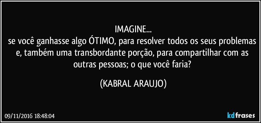 IMAGINE...
se você ganhasse algo ÓTIMO, para resolver todos os seus problemas e, também uma transbordante porção, para compartilhar com as outras pessoas; o que você faria? (KABRAL ARAUJO)