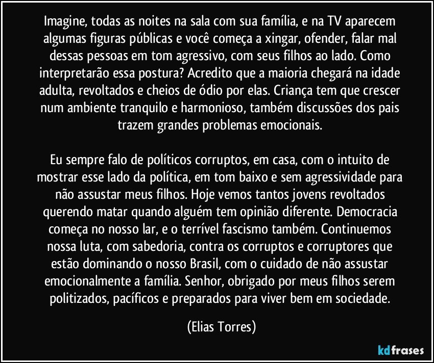 Imagine, todas as noites na sala com sua família, e na TV aparecem algumas figuras públicas e você começa a xingar, ofender, falar mal dessas pessoas em tom agressivo, com seus filhos ao lado. Como interpretarão essa postura? Acredito que a maioria chegará na idade adulta, revoltados e cheios de ódio por elas. Criança tem que crescer num ambiente tranquilo e harmonioso, também discussões dos pais trazem grandes problemas emocionais. 

Eu sempre falo de políticos corruptos, em casa, com o intuito de mostrar esse lado da política, em tom baixo e sem agressividade para não assustar meus filhos. Hoje vemos tantos jovens revoltados querendo matar quando alguém tem opinião diferente. Democracia começa no nosso lar, e o terrível fascismo também. Continuemos nossa luta, com sabedoria, contra os corruptos e corruptores que estão dominando o nosso Brasil, com o cuidado de não assustar emocionalmente a família. Senhor, obrigado por meus filhos serem politizados, pacíficos e preparados para viver bem em sociedade. (Elias Torres)