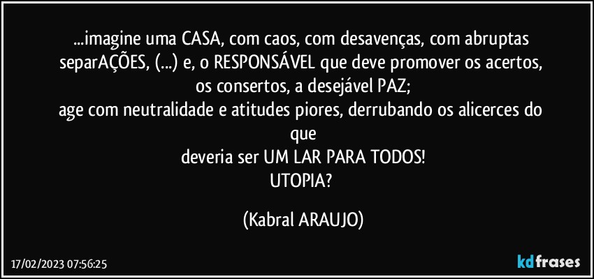 ...imagine uma CASA, com caos, com desavenças, com abruptas separAÇÕES, (...) e, o RESPONSÁVEL que deve promover os acertos, os consertos, a desejável PAZ;
age com neutralidade e atitudes piores, derrubando os alicerces do que
deveria ser UM LAR PARA TODOS!
UTOPIA? (KABRAL ARAUJO)