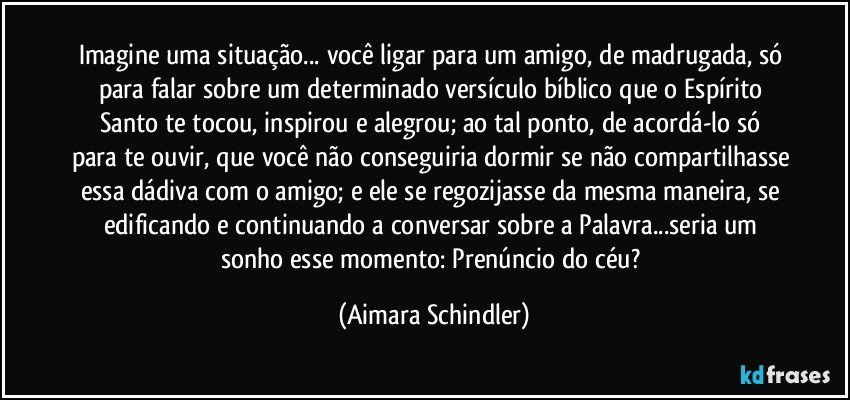 Imagine uma situação... você ligar para um amigo, de madrugada, só para falar sobre um determinado versículo bíblico que o Espírito Santo te tocou, inspirou e alegrou;  ao tal ponto,  de acordá-lo só para te ouvir, que você não conseguiria dormir se não compartilhasse essa dádiva com o amigo; e ele se regozijasse da mesma maneira, se edificando e continuando a conversar sobre a Palavra...seria um sonho esse momento: Prenúncio do céu? (Aimara Schindler)