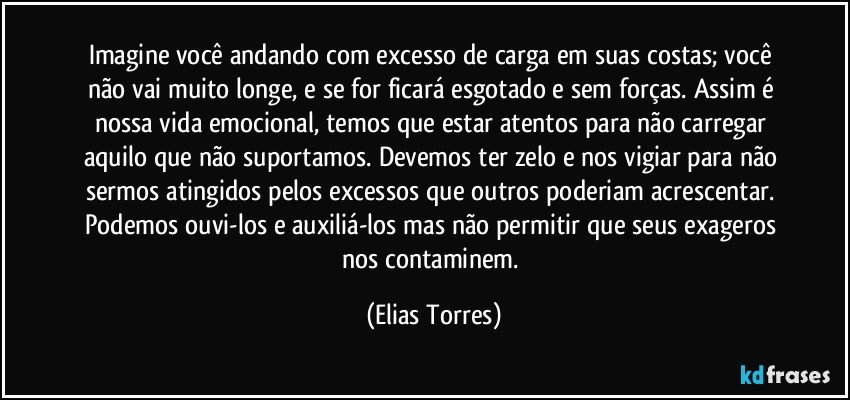 Imagine você andando com excesso de carga em suas costas; você não vai muito longe, e se for ficará esgotado e sem forças. Assim é nossa vida emocional, temos que estar atentos para não carregar aquilo que não suportamos. Devemos ter zelo e nos vigiar para não sermos atingidos pelos excessos que outros poderiam acrescentar. Podemos ouvi-los e auxiliá-los mas não permitir que seus exageros nos contaminem. (Elias Torres)