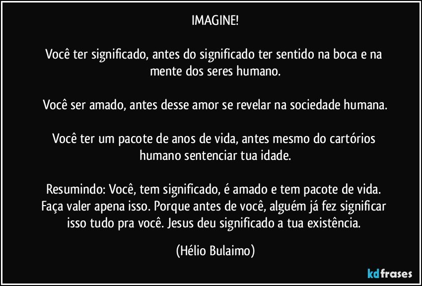 IMAGINE!

Você ter significado, antes do significado ter sentido na boca e na mente dos seres humano.

Você ser amado, antes desse amor se revelar na sociedade humana.

Você ter um pacote de anos de vida,  antes mesmo do cartórios humano sentenciar tua idade.

Resumindo: Você, tem significado,  é amado e tem pacote de vida. Faça valer apena isso. Porque antes de você,  alguém já fez significar isso tudo pra você. Jesus deu significado a tua existência. (Hélio Bulaimo)